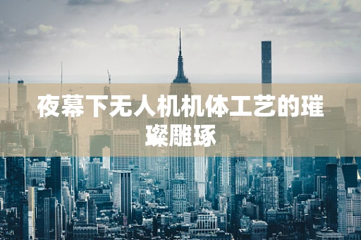 夜幕下无人机机体工艺的璀璨雕琢