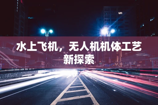 水上飞机，无人机机体工艺新探索