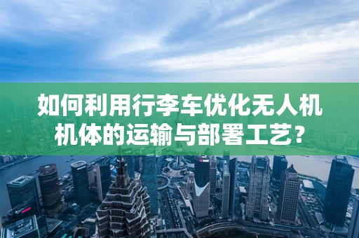 如何利用行李车优化无人机机体的运输与部署工艺？