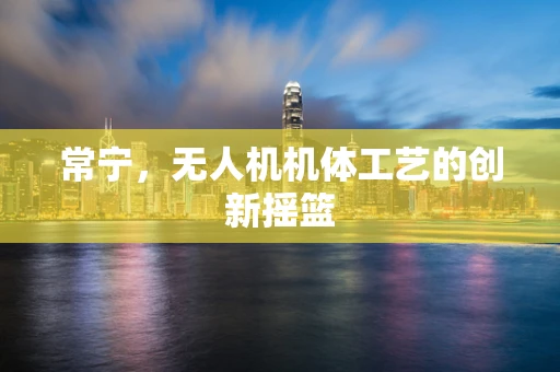 常宁，无人机机体工艺的创新摇篮
