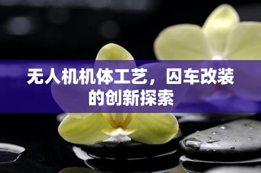 无人机机体工艺，囚车改装的创新探索