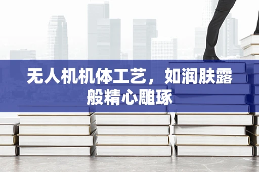 无人机机体工艺，如润肤露般精心雕琢
