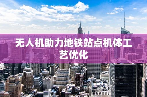 无人机助力地铁站点机体工艺优化
