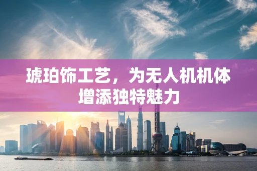 琥珀饰工艺，为无人机机体增添独特魅力