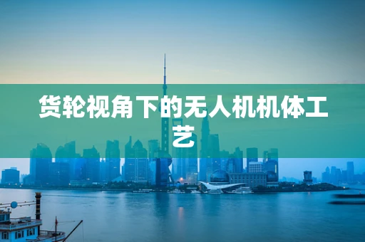货轮视角下的无人机机体工艺