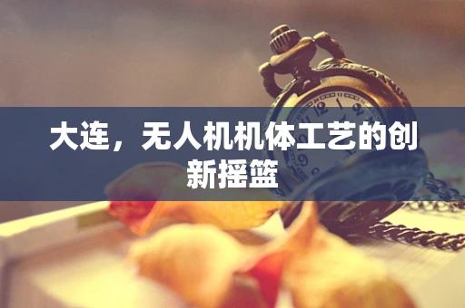 大连，无人机机体工艺的创新摇篮