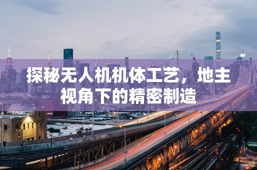探秘无人机机体工艺，地主视角下的精密制造