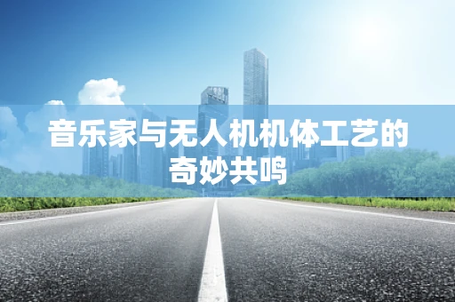 音乐家与无人机机体工艺的奇妙共鸣