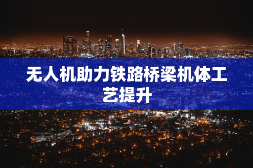 无人机助力铁路桥梁机体工艺提升