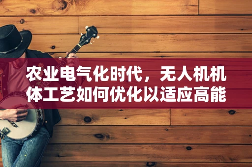 农业电气化时代，无人机机体工艺如何优化以适应高能效需求？