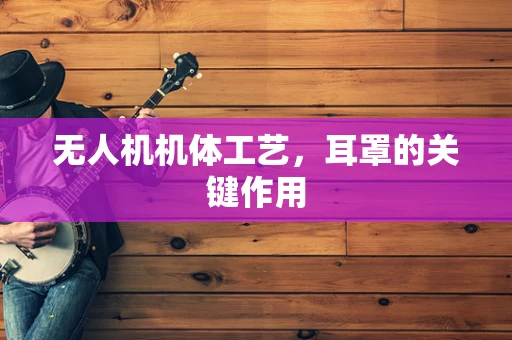 无人机机体工艺，耳罩的关键作用