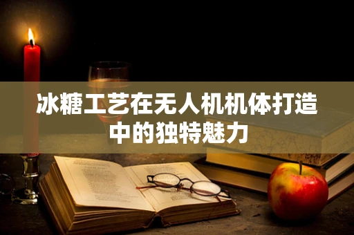 冰糖工艺在无人机机体打造中的独特魅力