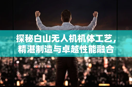 探秘白山无人机机体工艺，精湛制造与卓越性能融合