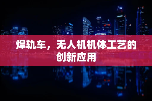 焊轨车，无人机机体工艺的创新应用