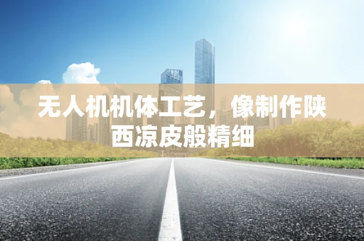 无人机机体工艺，像制作陕西凉皮般精细