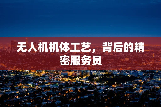 无人机机体工艺，背后的精密服务员