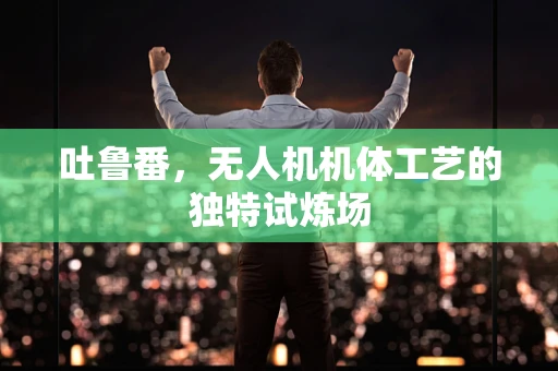 吐鲁番，无人机机体工艺的独特试炼场