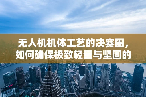 无人机机体工艺的决赛圈，如何确保极致轻量与坚固的完美平衡？