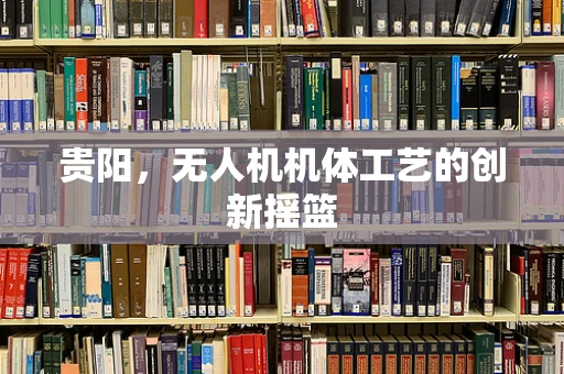 贵阳，无人机机体工艺的创新摇篮