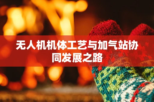 无人机机体工艺与加气站协同发展之路
