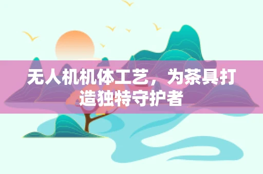 无人机机体工艺，为茶具打造独特守护者