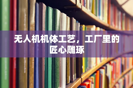 无人机机体工艺，工厂里的匠心雕琢