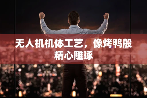 无人机机体工艺，像烤鸭般精心雕琢