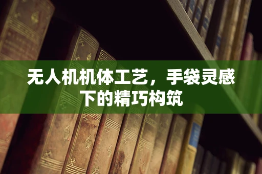 无人机机体工艺，手袋灵感下的精巧构筑