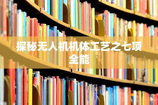 探秘无人机机体工艺之七项全能