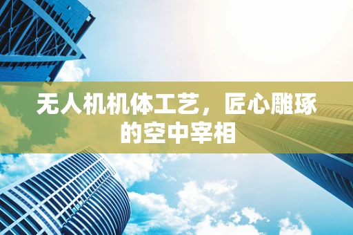 无人机机体工艺，匠心雕琢的空中宰相