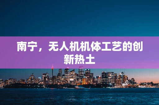 南宁，无人机机体工艺的创新热土