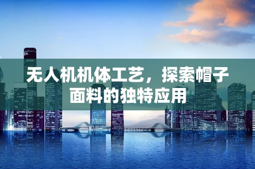 无人机机体工艺，探索帽子面料的独特应用