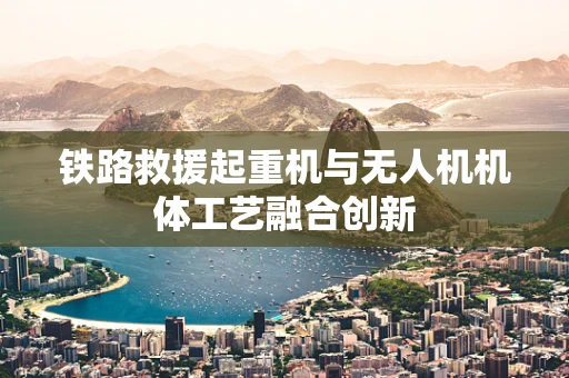 铁路救援起重机与无人机机体工艺融合创新