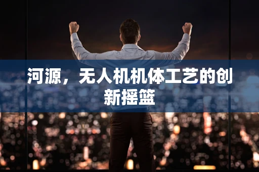 河源，无人机机体工艺的创新摇篮