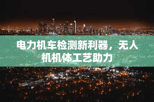 电力机车检测新利器，无人机机体工艺助力