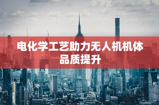 电化学工艺助力无人机机体品质提升