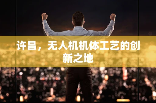 许昌，无人机机体工艺的创新之地