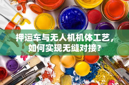 押运车与无人机机体工艺，如何实现无缝对接？