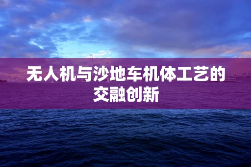 无人机与沙地车机体工艺的交融创新