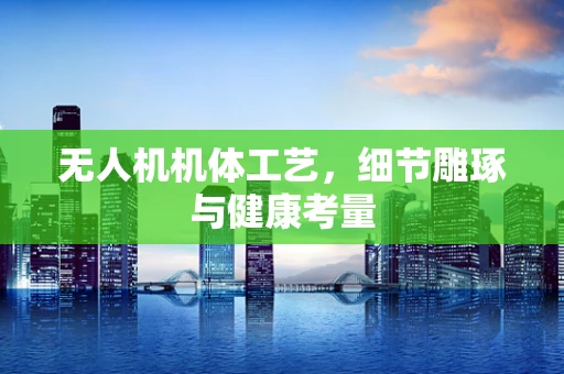 无人机机体工艺，细节雕琢与健康考量