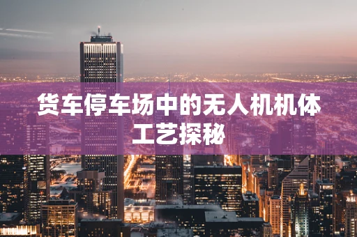 货车停车场中的无人机机体工艺探秘