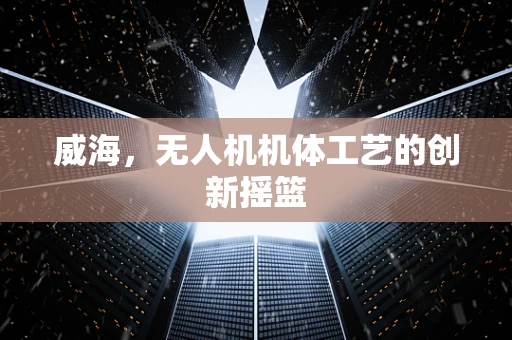 威海，无人机机体工艺的创新摇篮