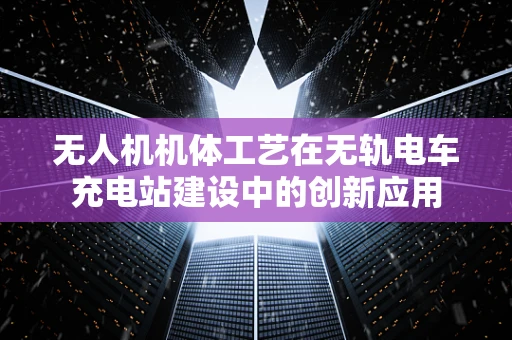 无人机机体工艺在无轨电车充电站建设中的创新应用