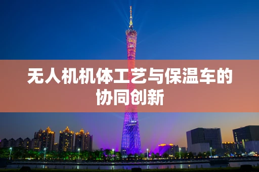 无人机机体工艺与保温车的协同创新
