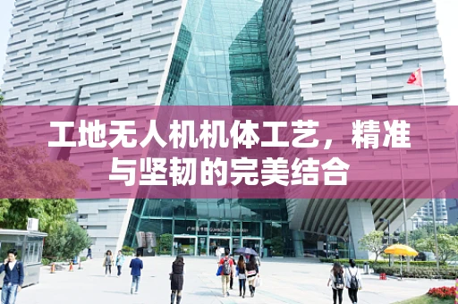 工地无人机机体工艺，精准与坚韧的完美结合