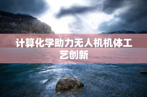 计算化学助力无人机机体工艺创新