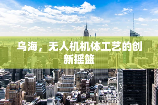 乌海，无人机机体工艺的创新摇篮