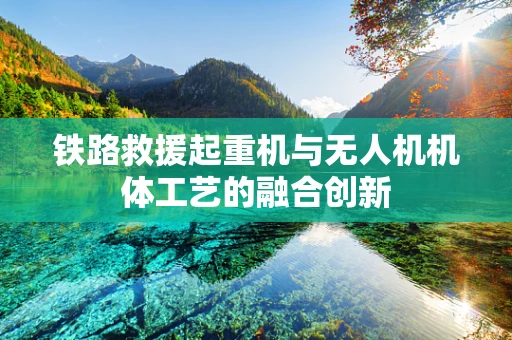 铁路救援起重机与无人机机体工艺的融合创新