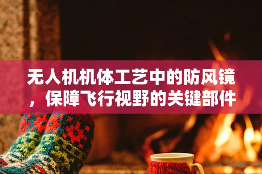 无人机机体工艺中的防风镜，保障飞行视野的关键部件