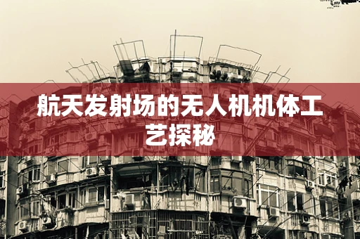 航天发射场的无人机机体工艺探秘